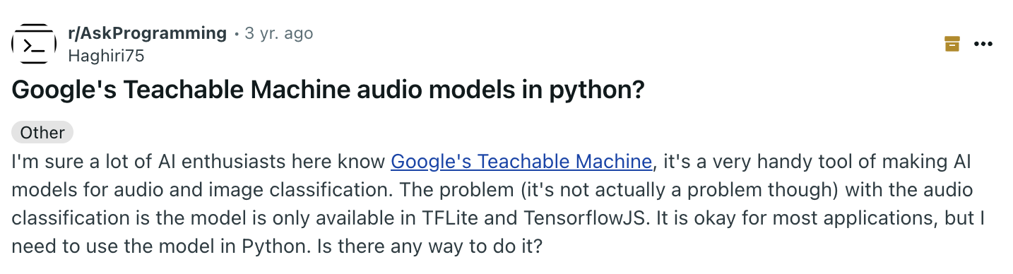 «Я уверен, многие энтузиасты ИИ здесь знакомы с Google Teachable Machine — очень удобным инструментом для создания моделей классификации аудио и изображений. Проблема, хотя на самом деле она некритична, с классификацией аудио в том, что модель доступна только в форматах TFLite и TensorflowJS. Для большинства задач это подходит, но мне нужно использовать модель в Python. Есть ли способ это сделать?»